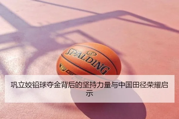 巩立姣铅球夺金背后的坚持力量与中国田径荣耀启示