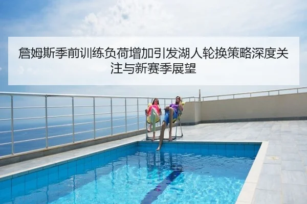 詹姆斯季前训练负荷增加引发湖人轮换策略深度关注与新赛季展望