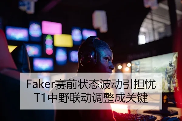 Faker赛前状态波动引担忧T1中野联动调整成关键
