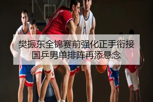 樊振东全锦赛前强化正手衔接 国乒男单排阵再添悬念