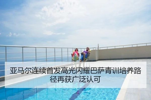 亚马尔连续首发高光闪耀巴萨青训培养路径再获广泛认可