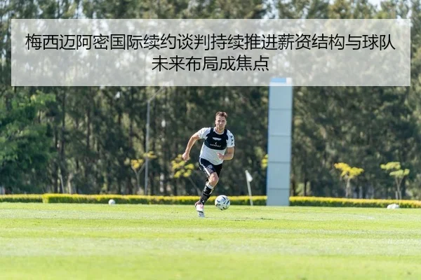 梅西迈阿密国际续约谈判持续推进薪资结构与球队未来布局成焦点